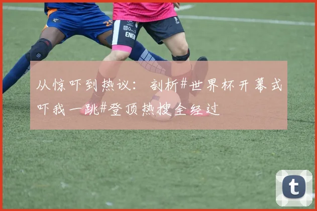 从惊吓到热议：剖析#世界杯开幕式吓我一跳#登顶热搜全经过