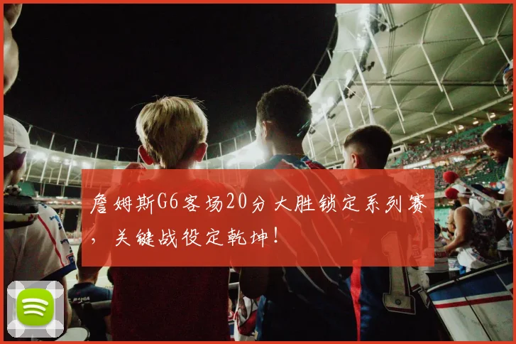 詹姆斯G6客场20分大胜锁定系列赛，关键战役定乾坤！
