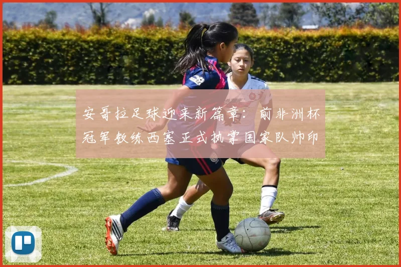安哥拉足球迎来新篇章：前非洲杯冠军教练西塞正式执掌国家队帅印