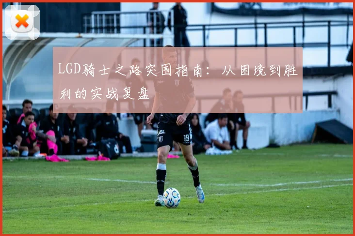 LGD骑士之路突围指南：从困境到胜利的实战复盘