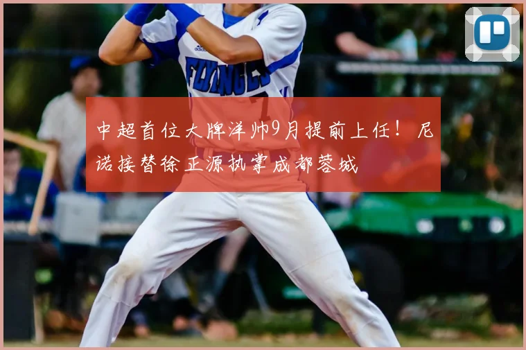 中超首位大牌洋帅9月提前上任！尼诺接替徐正源执掌成都蓉城