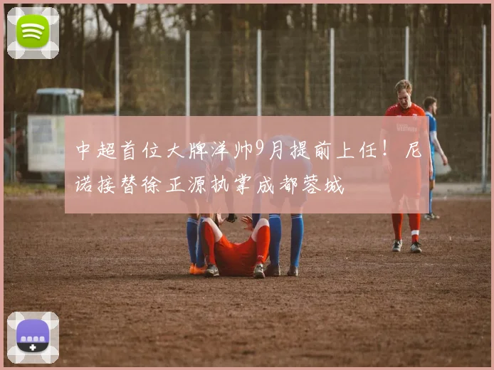 中超首位大牌洋帅9月提前上任！尼诺接替徐正源执掌成都蓉城
