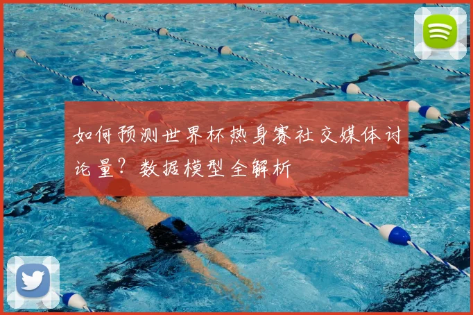 如何预测世界杯热身赛社交媒体讨论量？数据模型全解析
