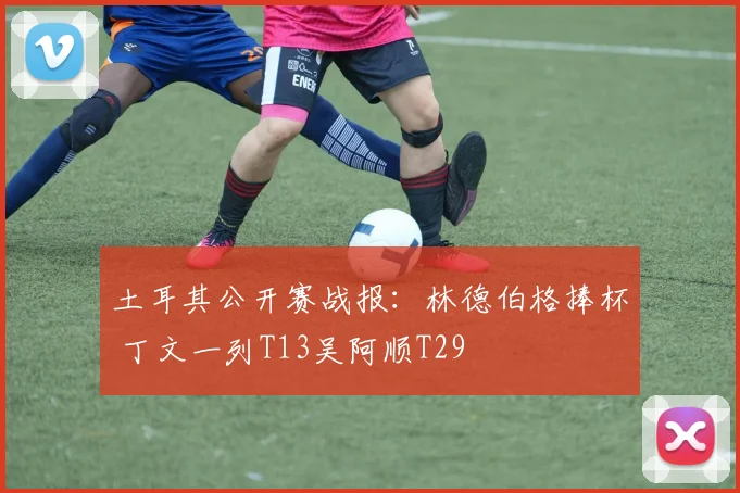 土耳其公开赛战报：林德伯格捧杯 丁文一列T13吴阿顺T29