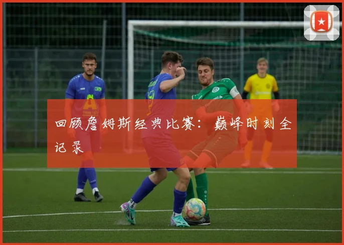 回顾詹姆斯经典比赛:巅峰时刻全记录