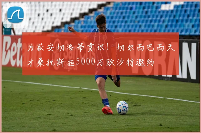 为获安切洛蒂赏识！切尔西巴西天才桑托斯拒5000万欧沙特邀约