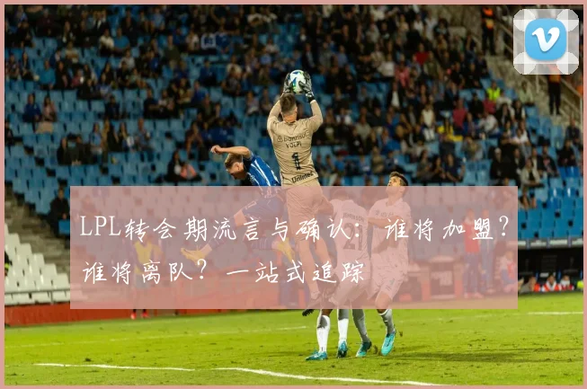 LPL转会期流言与确认：谁将加盟？谁将离队？一站式追踪