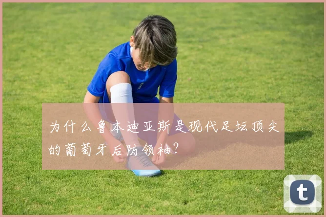 为什么鲁本迪亚斯是现代足坛顶尖的葡萄牙后防领袖？