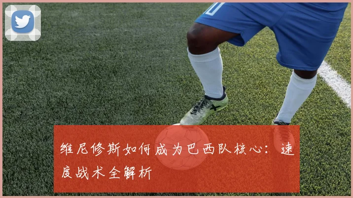 维尼修斯如何成为巴西队核心：速度战术全解析