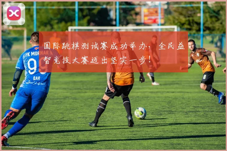 国际跳棋测试赛成功举办，全民益智竞技大赛迈出坚实一步！