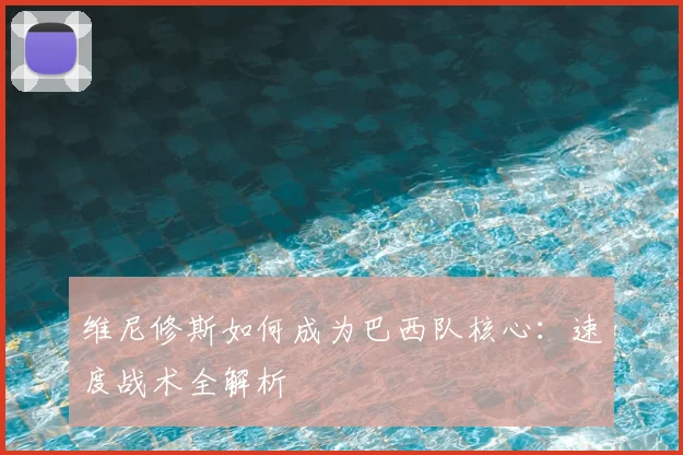 维尼修斯如何成为巴西队核心：速度战术全解析