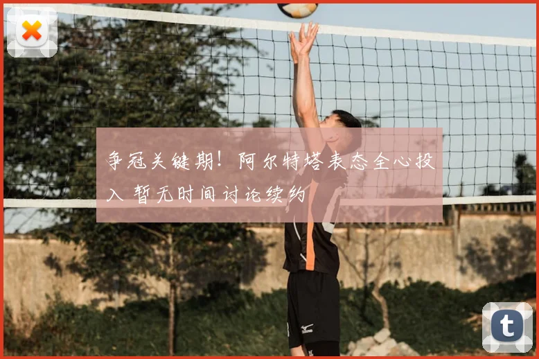 争冠关键期！阿尔特塔表态全心投入 暂无时间讨论续约