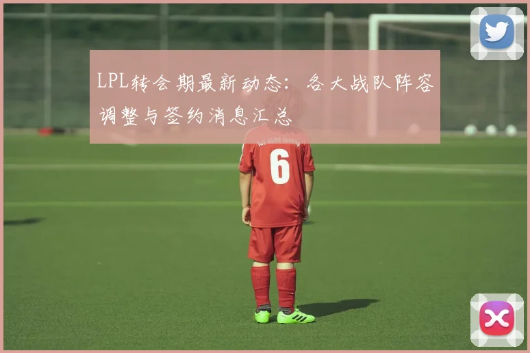 LPL转会期最新动态：各大战队阵容调整与签约消息汇总