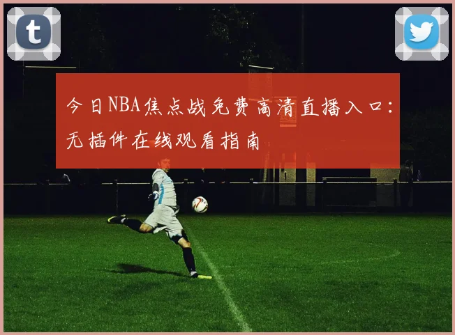 今日NBA焦点战免费高清直播入口：无插件在线观看指南