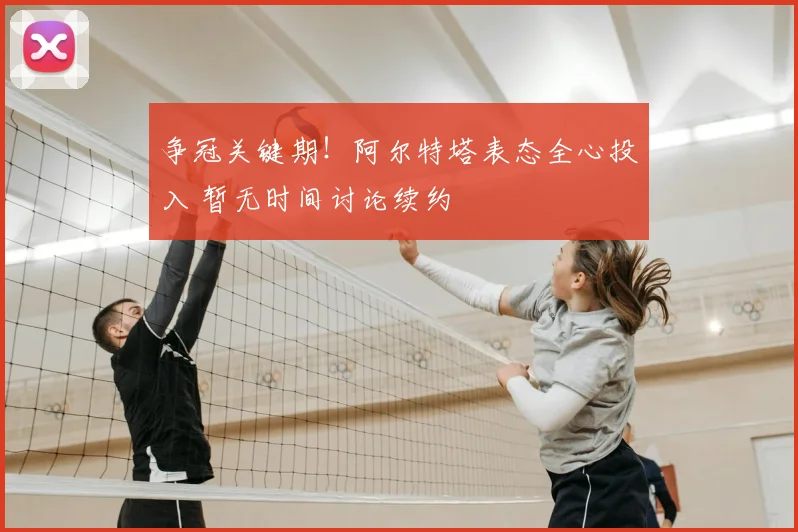 争冠关键期！阿尔特塔表态全心投入 暂无时间讨论续约