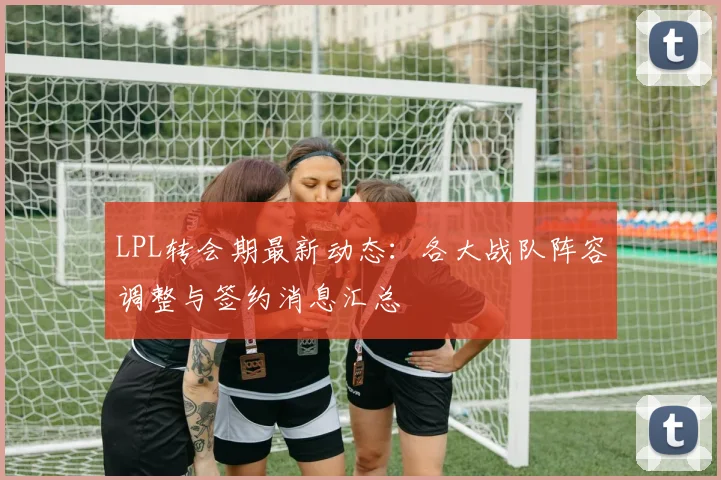 LPL转会期最新动态：各大战队阵容调整与签约消息汇总